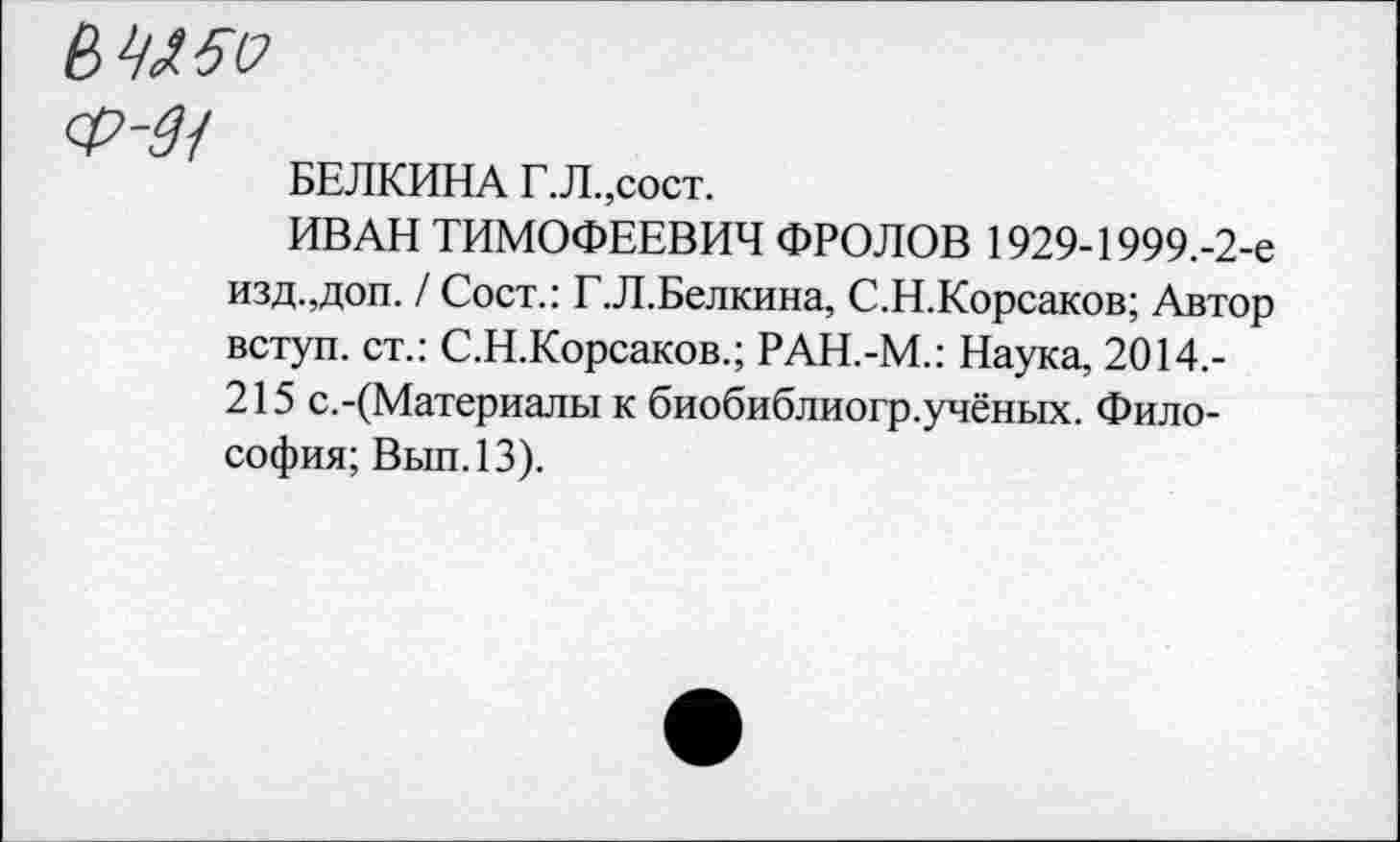 ﻿БЕЛКИНА Г.Л.,сост.
ИВАН ТИМОФЕЕВИЧ ФРОЛОВ 1929-1999.-2-е изд.,доп. / Сост.: Г.Л.Белкина, С.Н.Корсаков; Автор вступ. ст.: С.Н.Корсаков.; РАН.-М.: Наука, 2014.-215 с.-(Материалы к биобиблиогр.учёных. Философия; Вып.13).